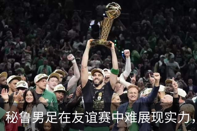 秘鲁男足在友谊赛中难展现实力，西班牙男足则注重替补调配